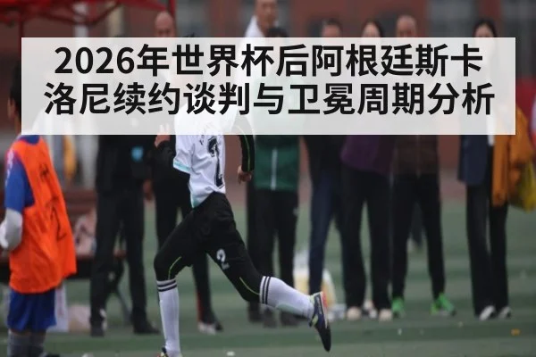 2026年世界杯后阿根廷斯卡洛尼续约谈判与卫冕周期分析
